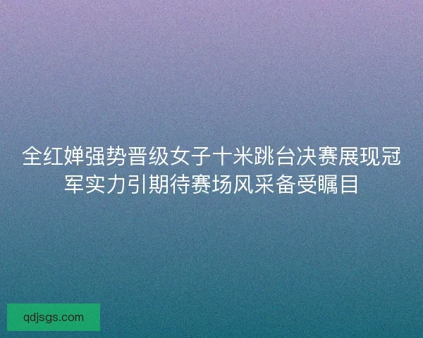 全红婵强势晋级女子十米跳台决赛展现冠军实力引期待赛场风采备受瞩目