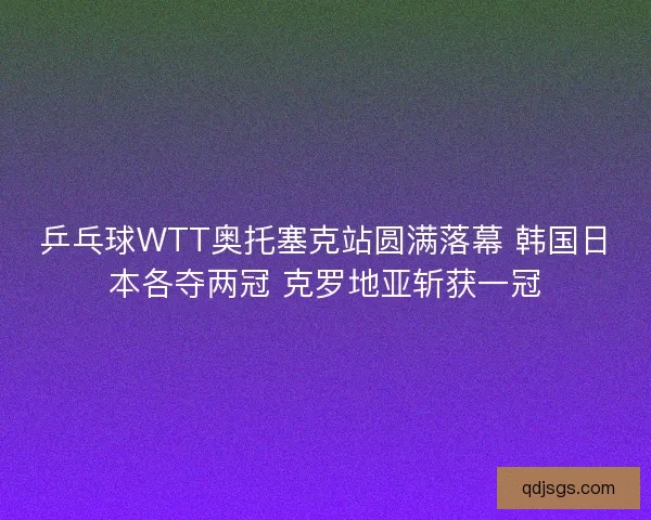 乒乓球WTT奥托塞克站圆满落幕 韩国日本各夺两冠 克罗地亚斩获一冠