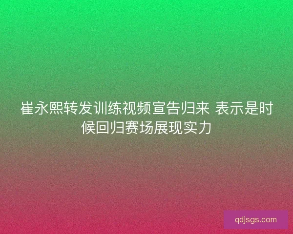 崔永熙转发训练视频宣告归来 表示是时候回归赛场展现实力