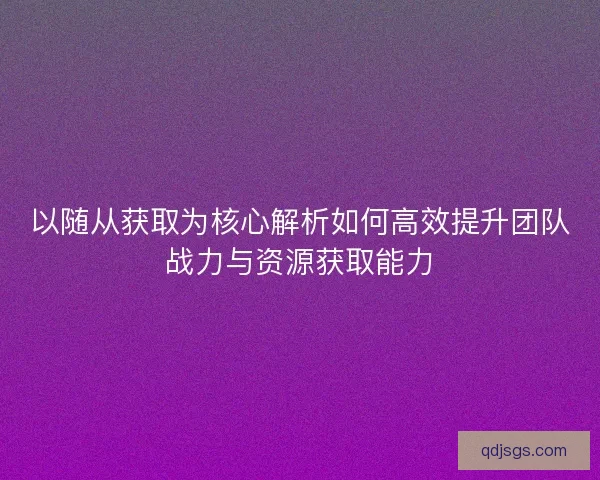 以随从获取为核心解析如何高效提升团队战力与资源获取能力 以随从获取为核心解析如何高效提升团队战力与资源获取能力