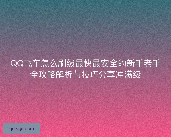 QQ飞车怎么刷级最快最安全的新手老手全攻略解析与技巧分享冲满级