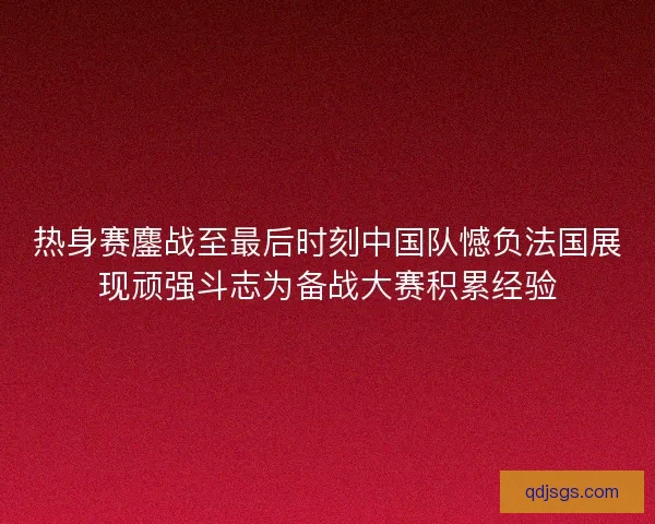 热身赛鏖战至最后时刻中国队憾负法国展现顽强斗志为备战大赛积累经验 热身赛鏖战至最后时刻中国队憾负法国展现顽强斗志为备战大赛积累经验