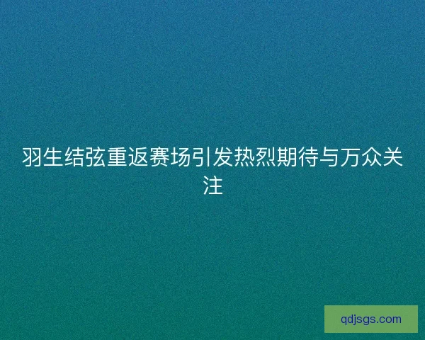 羽生结弦重返赛场引发热烈期待与万众关注