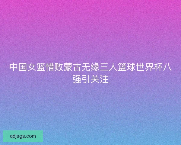 中国女篮惜败蒙古无缘三人篮球世界杯八强引关注