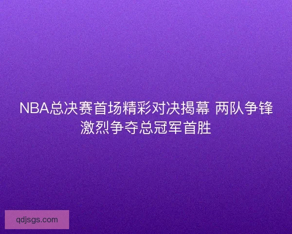 NBA总决赛首场精彩对决揭幕 两队争锋激烈争夺总冠军首胜