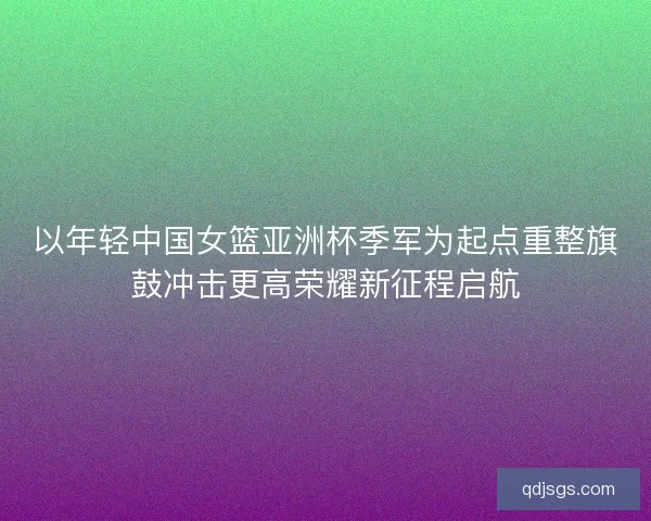 以年轻中国女篮亚洲杯季军为起点重整旗鼓冲击更高荣耀新征程启航