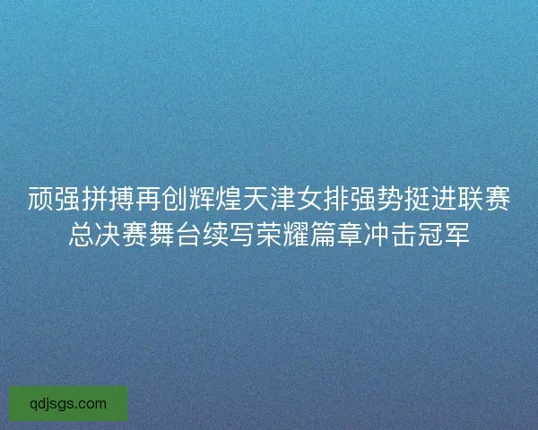 顽强拼搏再创辉煌天津女排强势挺进联赛总决赛舞台续写荣耀篇章冲击冠军 顽强拼搏再创辉煌天津女排强势挺进联赛总决赛舞台续写荣耀篇章冲击冠军
