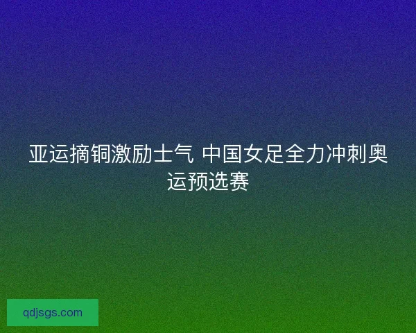 亚运摘铜激励士气 中国女足全力冲刺奥运预选赛 亚运摘铜激励士气 中国女足全力冲刺奥运预选赛