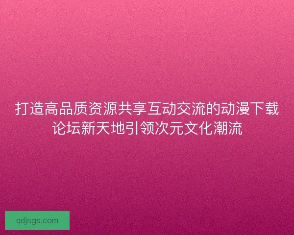 打造高品质资源共享互动交流的动漫下载论坛新天地引领次元文化潮流