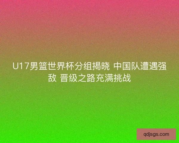 U17男篮世界杯分组揭晓 中国队遭遇强敌 晋级之路充满挑战