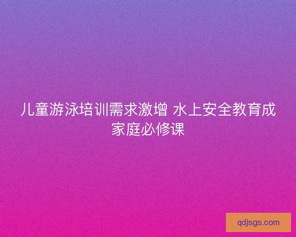 儿童游泳培训需求激增 水上安全教育成家庭必修课