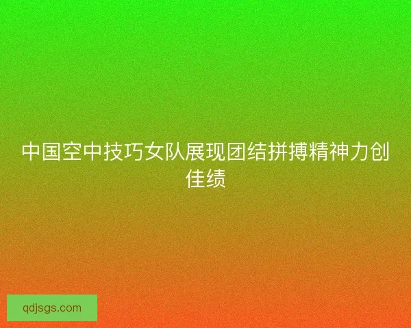 中国空中技巧女队展现团结拼搏精神力创佳绩 中国空中技巧女队展现团结拼搏精神力创佳绩