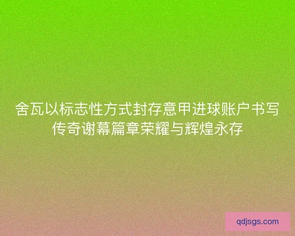 舍瓦以标志性方式封存意甲进球账户书写传奇谢幕篇章荣耀与辉煌永存