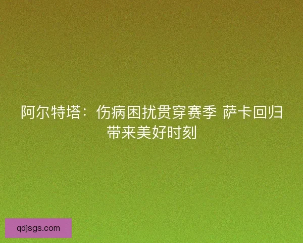 阿尔特塔:伤病困扰贯穿赛季 萨卡回归带来美好时刻 阿尔特塔:伤病困扰贯穿赛季 萨卡回归带来美好时刻