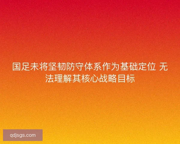 国足未将坚韧防守体系作为基础定位 无法理解其核心战略目标