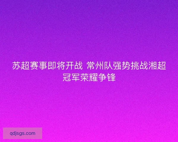 苏超赛事即将开战 常州队强势挑战湘超冠军荣耀争锋 苏超赛事即将开战 常州队强势挑战湘超冠军荣耀争锋