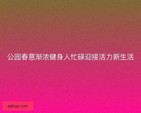 公园春意渐浓健身人忙碌迎接活力新生活 公园春意渐浓健身人忙碌迎接活力新生活