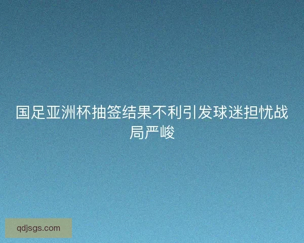 国足亚洲杯抽签结果不利引发球迷担忧战局严峻