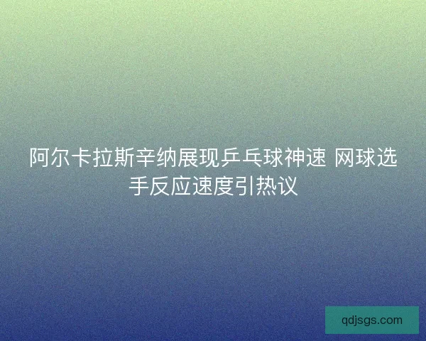 阿尔卡拉斯辛纳展现乒乓球神速 网球选手反应速度引热议